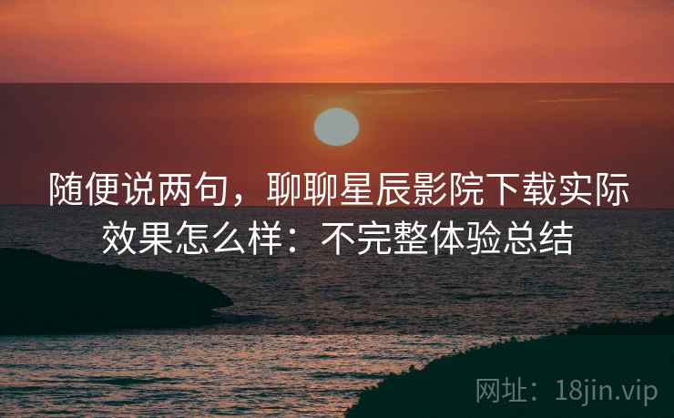 随便说两句，聊聊星辰影院下载实际效果怎么样：不完整体验总结