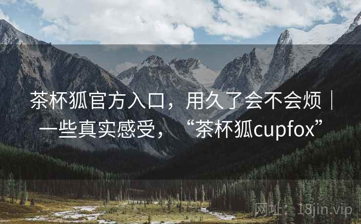茶杯狐官方入口，用久了会不会烦｜一些真实感受，“茶杯狐cupfox”