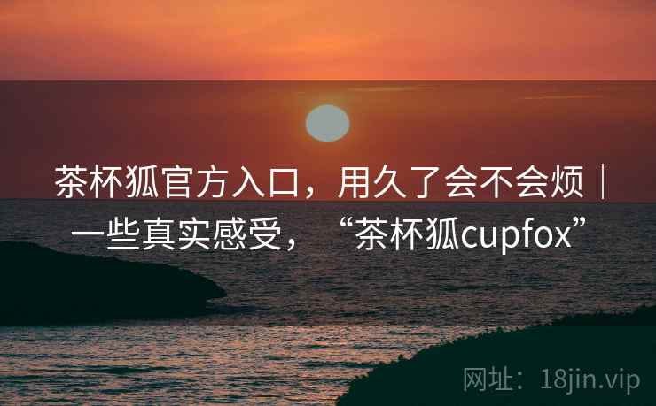 茶杯狐官方入口，用久了会不会烦｜一些真实感受，“茶杯狐cupfox”
