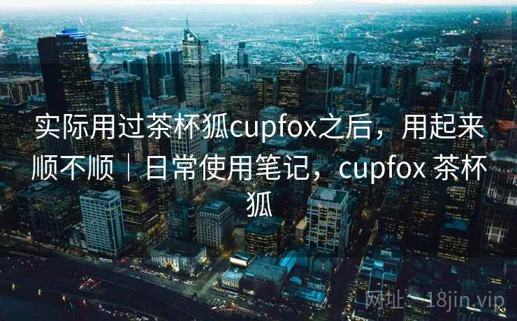 实际用过茶杯狐cupfox之后，用起来顺不顺｜日常使用笔记，cupfox 茶杯狐
