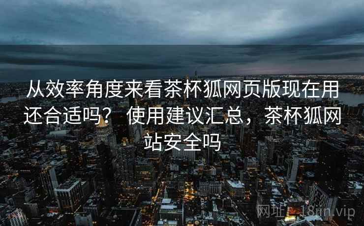 从效率角度来看茶杯狐网页版现在用还合适吗？ 使用建议汇总，茶杯狐网站安全吗