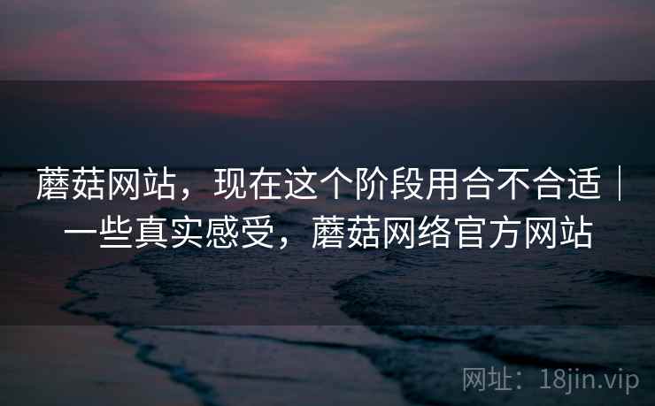 蘑菇网站，现在这个阶段用合不合适｜一些真实感受，蘑菇网络官方网站