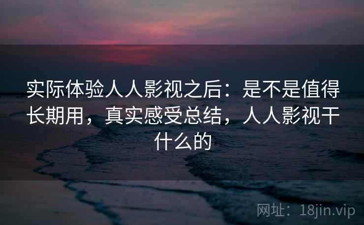 实际体验人人影视之后：是不是值得长期用，真实感受总结，人人影视干什么的