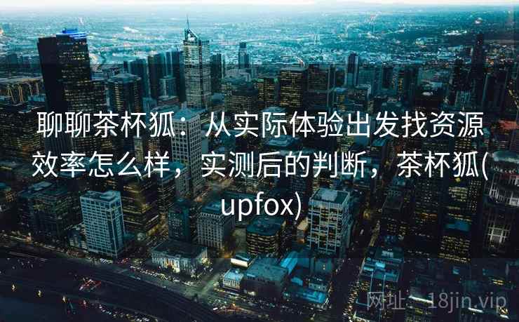 聊聊茶杯狐：从实际体验出发找资源效率怎么样，实测后的判断，茶杯狐(upfox)