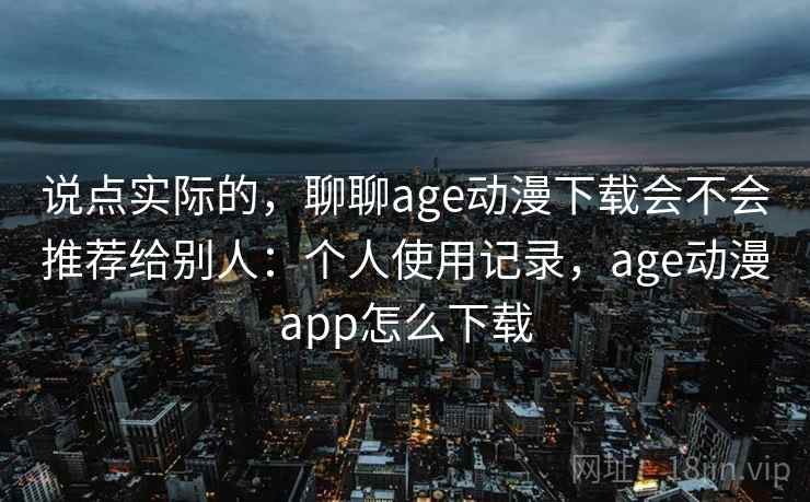 说点实际的，聊聊age动漫下载会不会推荐给别人：个人使用记录，age动漫app怎么下载