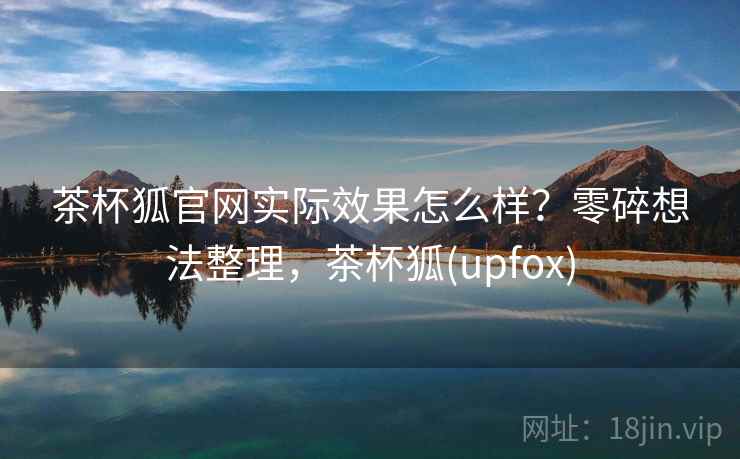 茶杯狐官网实际效果怎么样？零碎想法整理，茶杯狐(upfox)