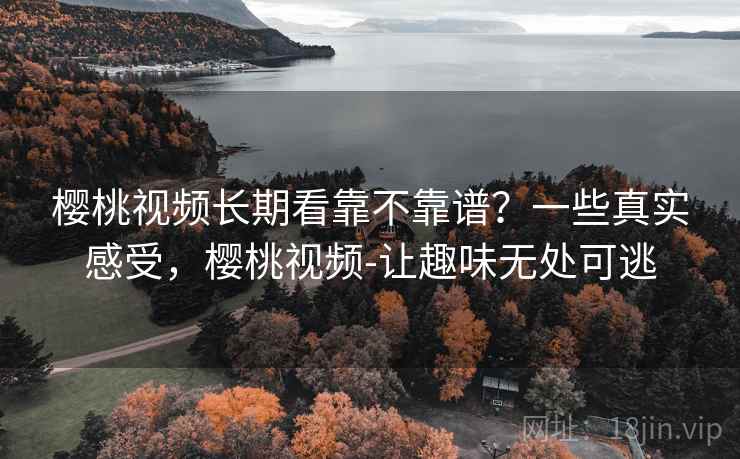 樱桃视频长期看靠不靠谱？一些真实感受，樱桃视频-让趣味无处可逃