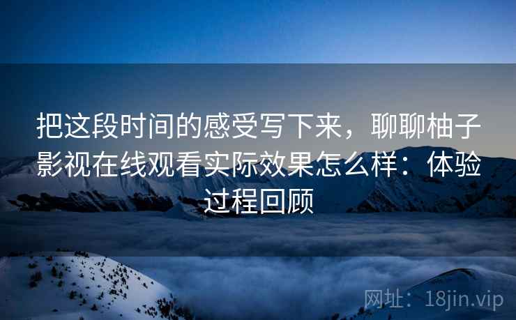 把这段时间的感受写下来，聊聊柚子影视在线观看实际效果怎么样：体验过程回顾