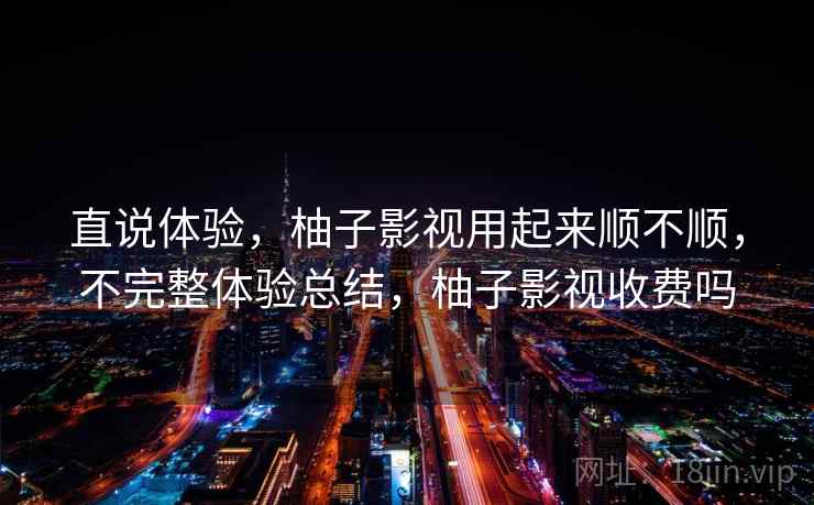 直说体验，柚子影视用起来顺不顺，不完整体验总结，柚子影视收费吗