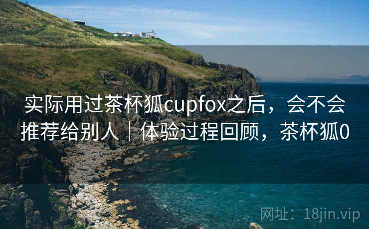 实际用过茶杯狐cupfox之后，会不会推荐给别人｜体验过程回顾，茶杯狐0