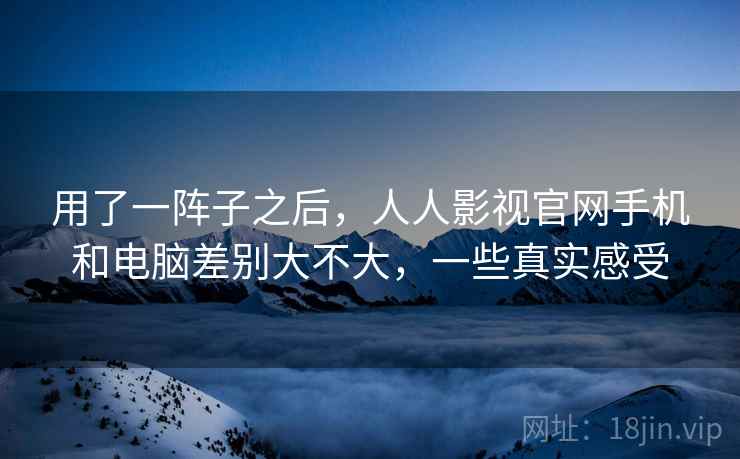 用了一阵子之后,人人影视官网手机和电脑差别大不大,一些真实感受 用了一阵子之后,人人影视官网手机和电脑差别大不大,一些真实感受