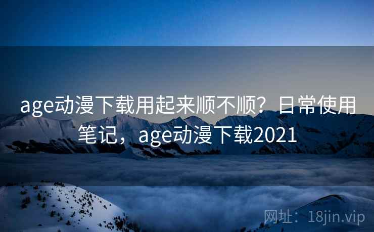 age动漫下载用起来顺不顺？日常使用笔记，age动漫下载2021