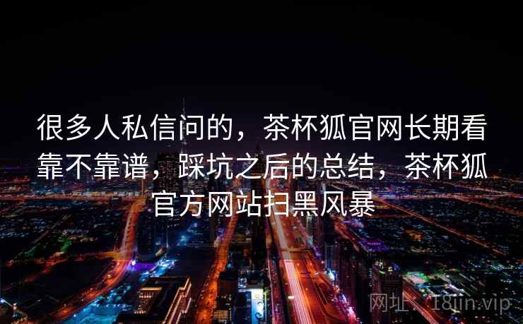 很多人私信问的，茶杯狐官网长期看靠不靠谱，踩坑之后的总结，茶杯狐官方网站扫黑风暴