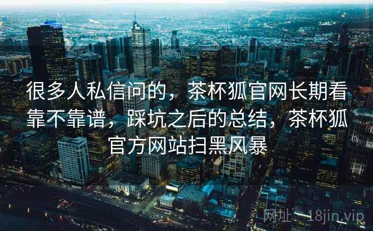 很多人私信问的，茶杯狐官网长期看靠不靠谱，踩坑之后的总结，茶杯狐官方网站扫黑风暴