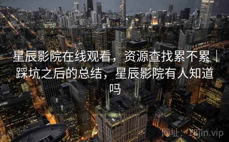 星辰影院在线观看，资源查找累不累｜踩坑之后的总结，星辰影院有人知道吗