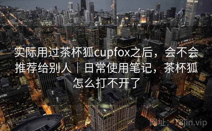 实际用过茶杯狐cupfox之后，会不会推荐给别人｜日常使用笔记，茶杯狐怎么打不开了