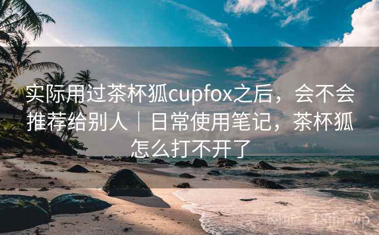实际用过茶杯狐cupfox之后，会不会推荐给别人｜日常使用笔记，茶杯狐怎么打不开了