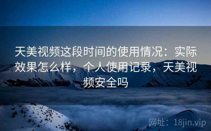 天美视频这段时间的使用情况：实际效果怎么样，个人使用记录，天美视频安全吗