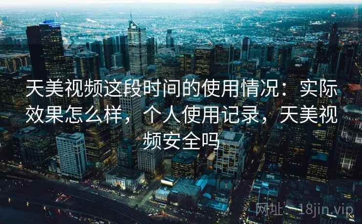 天美视频这段时间的使用情况：实际效果怎么样，个人使用记录，天美视频安全吗