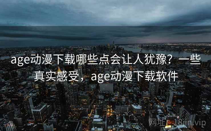 age动漫下载哪些点会让人犹豫？一些真实感受，age动漫下载软件