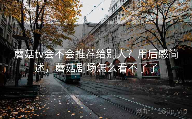 蘑菇tv会不会推荐给别人？用后感简述，蘑菇剧场怎么看不了了