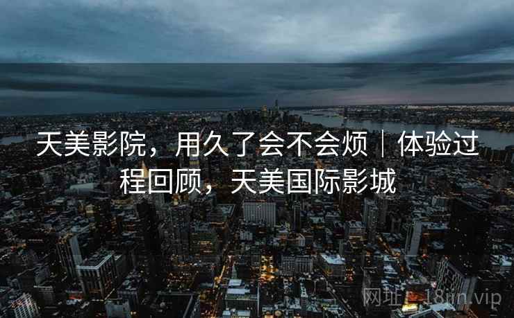 天美影院，用久了会不会烦｜体验过程回顾，天美国际影城