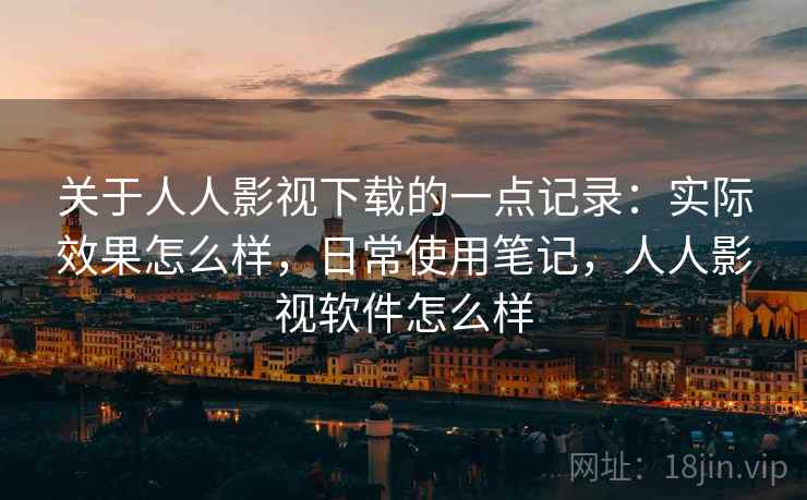 关于人人影视下载的一点记录：实际效果怎么样，日常使用笔记，人人影视软件怎么样