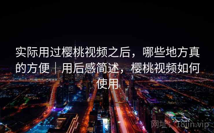 实际用过樱桃视频之后，哪些地方真的方便｜用后感简述，樱桃视频如何使用