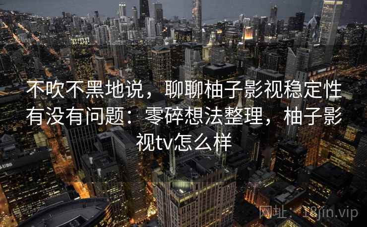 不吹不黑地说，聊聊柚子影视稳定性有没有问题：零碎想法整理，柚子影视tv怎么样
