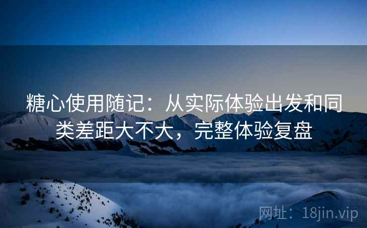 糖心使用随记：从实际体验出发和同类差距大不大，完整体验复盘