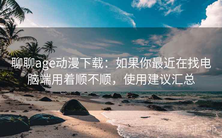 聊聊age动漫下载：如果你最近在找电脑端用着顺不顺，使用建议汇总