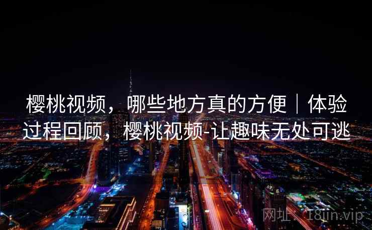 樱桃视频，哪些地方真的方便｜体验过程回顾，樱桃视频-让趣味无处可逃