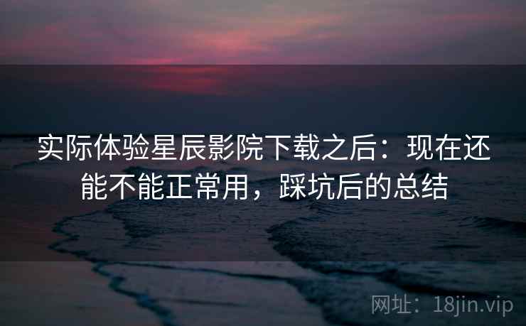 实际体验星辰影院下载之后:现在还能不能正常用,踩坑后的总结 实际体验星辰影院下载之后:现在还能不能正常用,踩坑后的总结