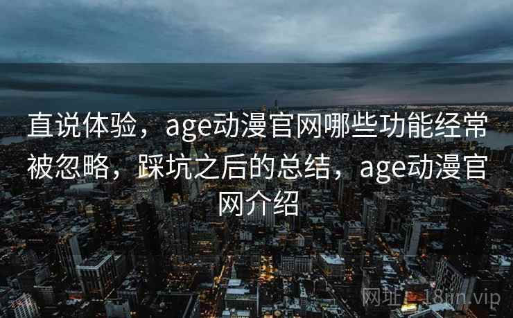 直说体验，age动漫官网哪些功能经常被忽略，踩坑之后的总结，age动漫官网介绍