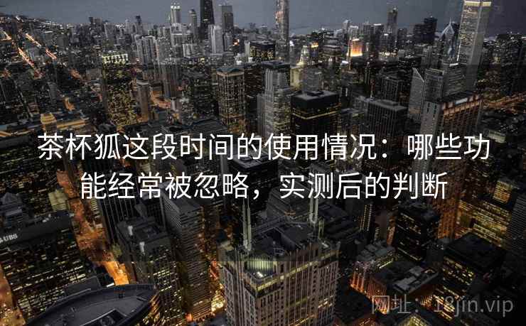 茶杯狐这段时间的使用情况:哪些功能经常被忽略,实测后的判断 茶杯狐这段时间的使用情况:哪些功能经常被忽略,实测后的判断