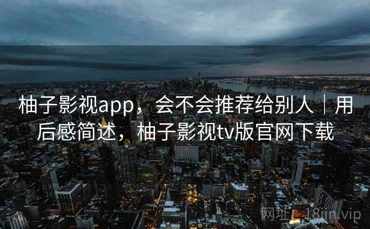 柚子影视app，会不会推荐给别人｜用后感简述，柚子影视tv版官网下载
