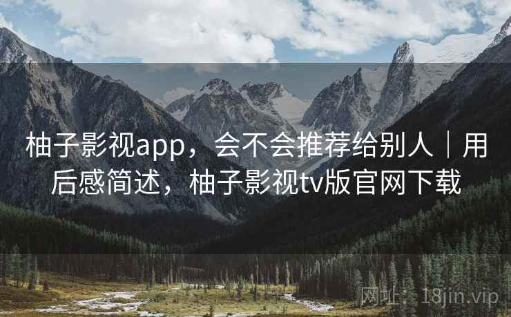 柚子影视app，会不会推荐给别人｜用后感简述，柚子影视tv版官网下载