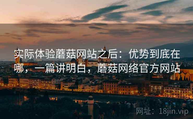 实际体验蘑菇网站之后:优势到底在哪,一篇讲明白,蘑菇网络官方网站 实际体验蘑菇网站之后:优势到底在哪,一篇讲明白,蘑菇网络官方网站