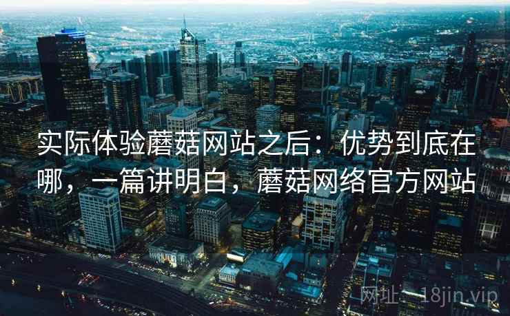 实际体验蘑菇网站之后:优势到底在哪,一篇讲明白,蘑菇网络官方网站 实际体验蘑菇网站之后:优势到底在哪,一篇讲明白,蘑菇网络官方网站