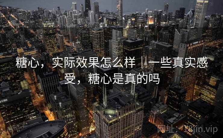 糖心，实际效果怎么样｜一些真实感受，糖心是真的吗