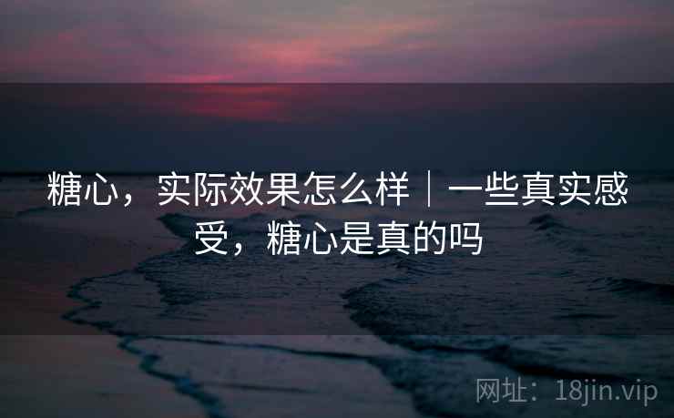糖心，实际效果怎么样｜一些真实感受，糖心是真的吗