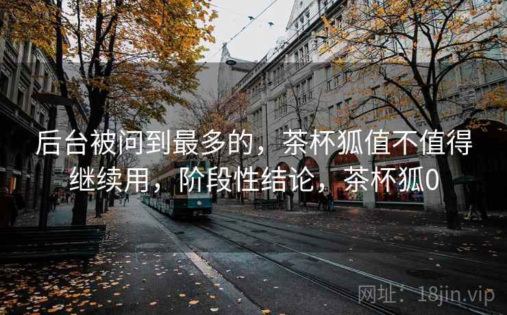 后台被问到最多的，茶杯狐值不值得继续用，阶段性结论，茶杯狐0