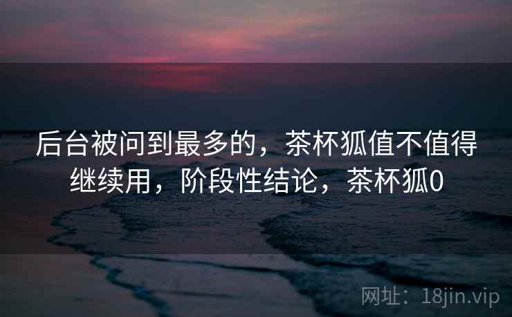 后台被问到最多的，茶杯狐值不值得继续用，阶段性结论，茶杯狐0