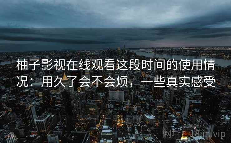 柚子影视在线观看这段时间的使用情况：用久了会不会烦，一些真实感受