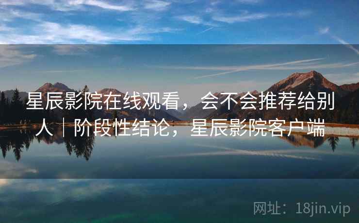 星辰影院在线观看，会不会推荐给别人｜阶段性结论，星辰影院客户端