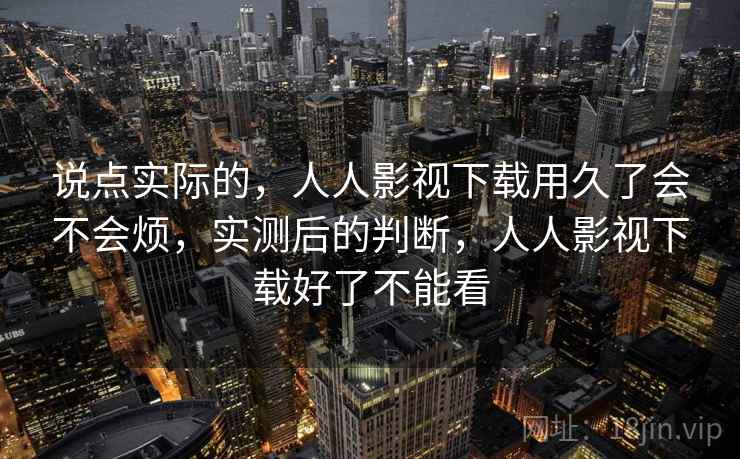 说点实际的,人人影视下载用久了会不会烦,实测后的判断,人人影视下载好了不能看 说点实际的,人人影视下载用久了会不会烦,实测后的判断,人人影视下载好了不能看