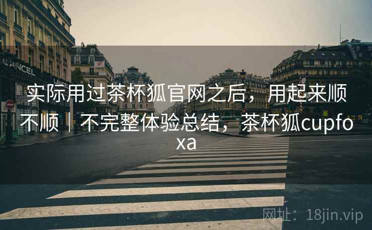 实际用过茶杯狐官网之后,用起来顺不顺|不完整体验总结,茶杯狐cupfoxa 实际用过茶杯狐官网之后,用起来顺不顺|不完整体验总结,茶杯狐cupfoxa