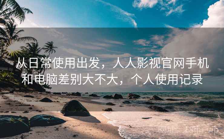 从日常使用出发，人人影视官网手机和电脑差别大不大，个人使用记录