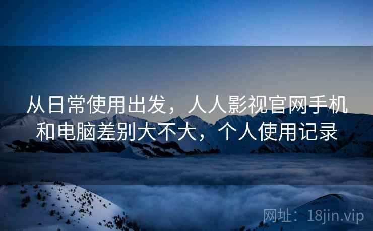 从日常使用出发，人人影视官网手机和电脑差别大不大，个人使用记录