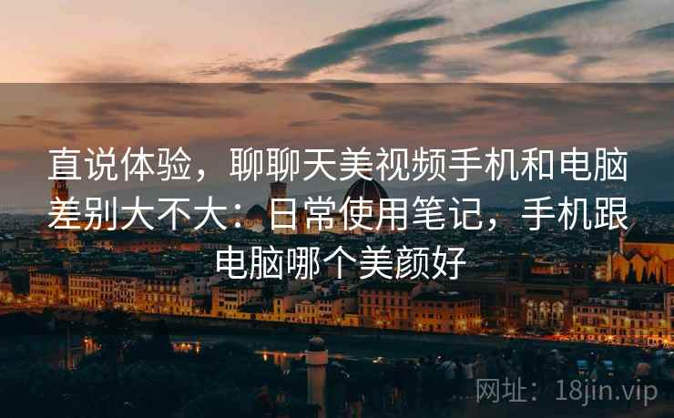 直说体验，聊聊天美视频手机和电脑差别大不大：日常使用笔记，手机跟电脑哪个美颜好